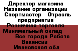 Директор магазина › Название организации ­ Спортмастер › Отрасль предприятия ­ Розничная торговля › Минимальный оклад ­ 39 000 - Все города Работа » Вакансии   . Ивановская обл.